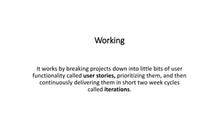 Working
It works by breaking projects down into little bits of user
functionality called user stories, prioritizing them, and then
continuously delivering them in short two week cycles
called iterations.
 