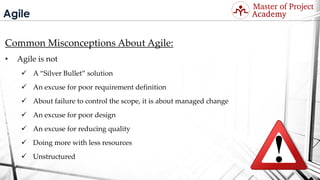 Agile
Common Misconceptions About Agile:
• Agile is not
 A “Silver Bullet” solution
 An excuse for poor requirement definition
 About failure to control the scope, it is about managed change
 An excuse for poor design
 An excuse for reducing quality
 Doing more with less resources
 Unstructured
Visit: http://masterofproject.com for full course
 