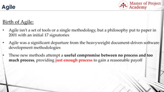 Agile
Birth of Agile:
• Agile isn’t a set of tools or a single methodology, but a philosophy put to paper in
2001 with an initial 17 signatories
• Agile was a significant departure from the heavyweight document-driven software
development methodologies
• These new methods attempt a useful compromise between no process and too
much process, providing just enough process to gain a reasonable payoff
Visit: http://masterofproject.com for full course
 