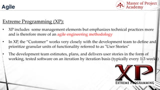 Agile
Extreme Programming (XP):
• XP includes some management elements but emphasizes technical practices more
and is therefore more of an agile engineering methodology
• In XP, the “Customer” works very closely with the development team to define and
prioritize granular units of functionality referred to as "User Stories"
• The development team estimates, plans, and delivers user stories in the form of
working, tested software on an iteration by iteration basis (typically every 1-3 weeks)
Visit: http://masterofproject.com for full course
 