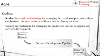 Agile
Kanban:
• Kanban is an agile methodology for managing the creation of products with an
emphasis on continual delivery while not overburdening the team.
• Underlying mechanism for managing the production line can be applied on
software development.
Software Development Pipeline
Feature
Requests
Improved
Software
Visit: http://masterofproject.com for full course
 
