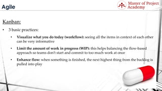 Agile
Kanban:
• 3 basic practices:
• Visualize what you do today (workflow): seeing all the items in context of each other
can be very informative
• Limit the amount of work in progress (WIP): this helps balancing the flow-based
approach so teams don’t start and commit to too much work at once
• Enhance flow: when something is finished, the next highest thing from the backlog is
pulled into play
Visit: http://masterofproject.com for full course
 