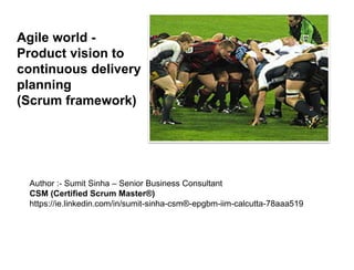 Agile world -
Product vision to
continuous delivery
planning
(Scrum framework)
Author :- Sumit Sinha – Senior Business Consultant
CSM (Certified Scrum Master®)
https://ie.linkedin.com/in/sumit-sinha-csm®-epgbm-iim-calcutta-78aaa519
 