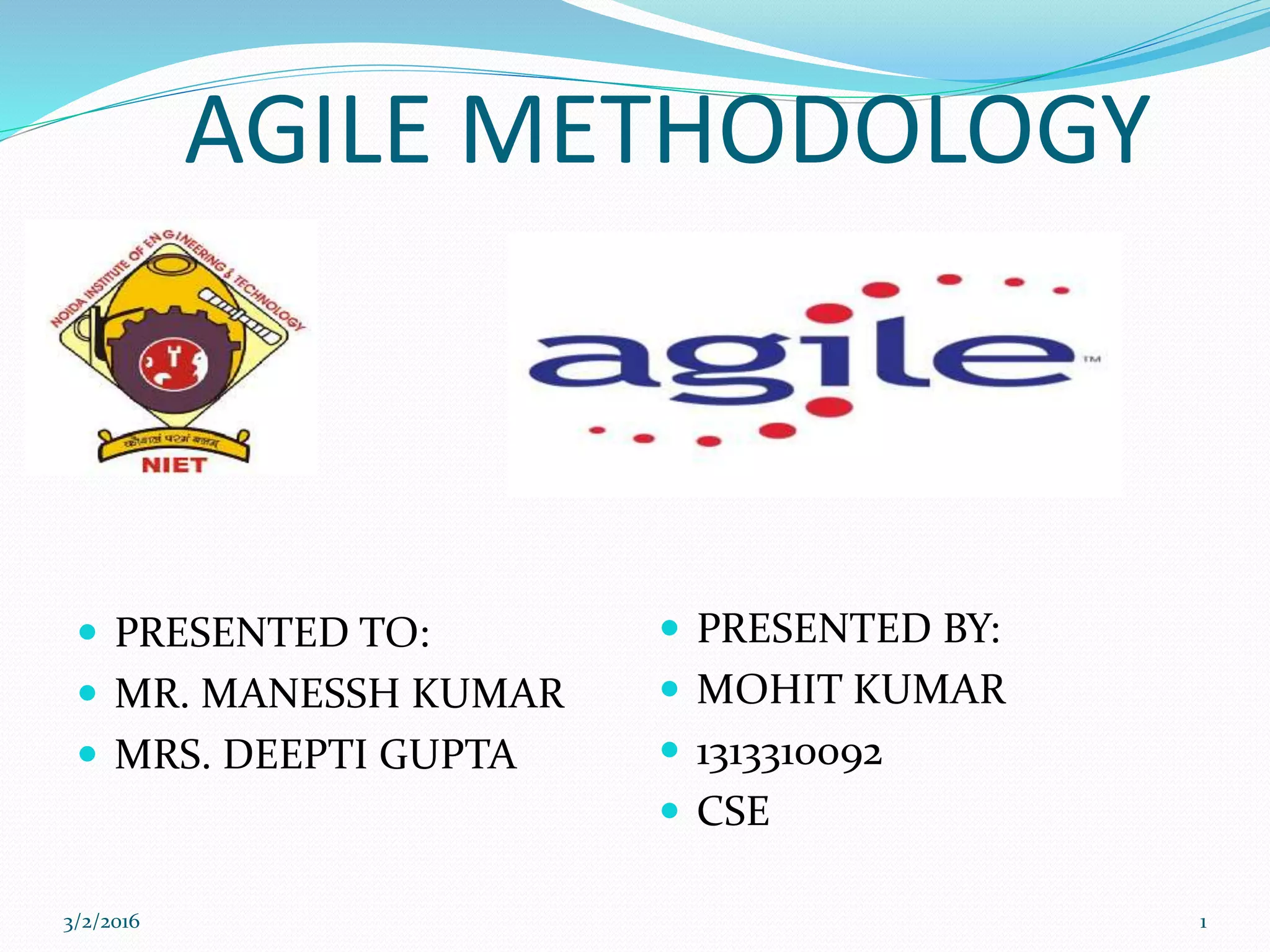 AGILE METHODOLOGY
 PRESENTED TO:
 MR. MANESSH KUMAR
 MRS. DEEPTI GUPTA
 PRESENTED BY:
 MOHIT KUMAR
 1313310092
 CSE
3/2/2016 1
 