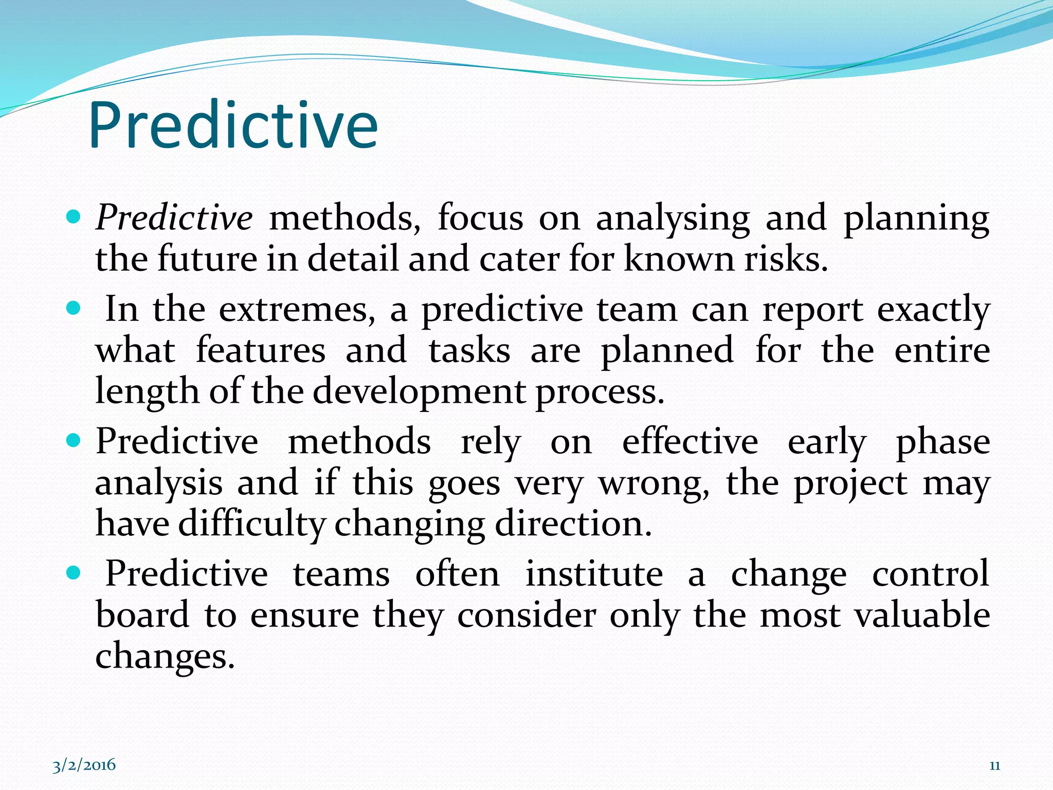 Predictive
 Predictive methods, focus on analysing and planning
the future in detail and cater for known risks.
 In the extremes, a predictive team can report exactly
what features and tasks are planned for the entire
length of the development process.
 Predictive methods rely on effective early phase
analysis and if this goes very wrong, the project may
have difficulty changing direction.
 Predictive teams often institute a change control
board to ensure they consider only the most valuable
changes.
3/2/2016 11
 