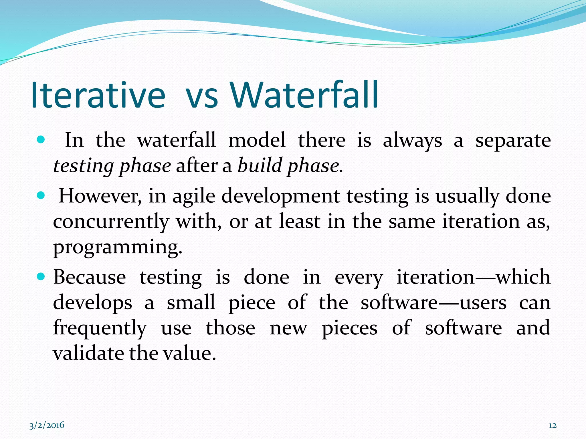 Iterative vs Waterfall
 In the waterfall model there is always a separate
testing phase after a build phase.
 However, in agile development testing is usually done
concurrently with, or at least in the same iteration as,
programming.
 Because testing is done in every iteration—which
develops a small piece of the software—users can
frequently use those new pieces of software and
validate the value.
3/2/2016 12
 