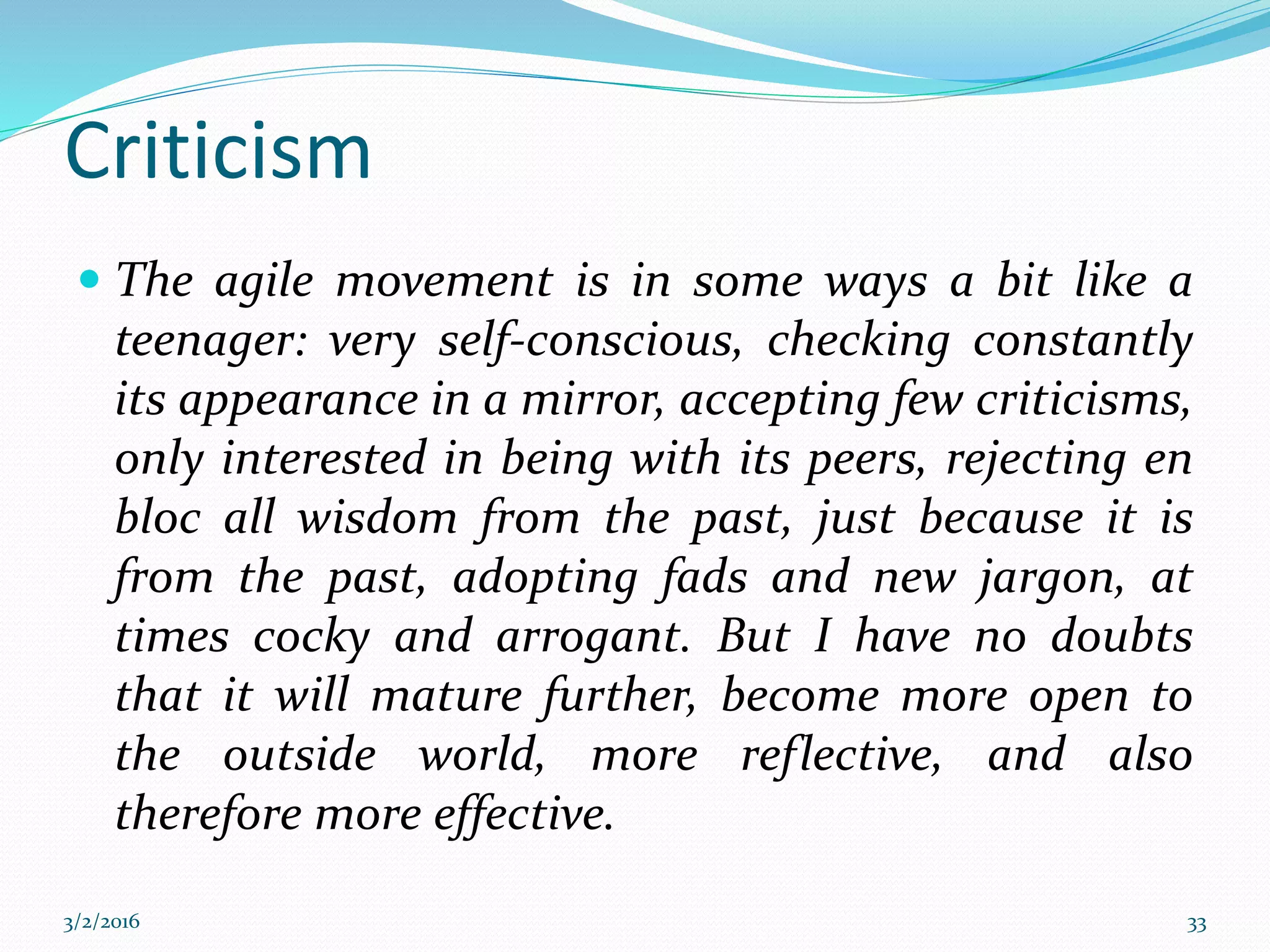 Criticism
 The agile movement is in some ways a bit like a
teenager: very self-conscious, checking constantly
its appearance in a mirror, accepting few criticisms,
only interested in being with its peers, rejecting en
bloc all wisdom from the past, just because it is
from the past, adopting fads and new jargon, at
times cocky and arrogant. But I have no doubts
that it will mature further, become more open to
the outside world, more reflective, and also
therefore more effective.
3/2/2016 33
 