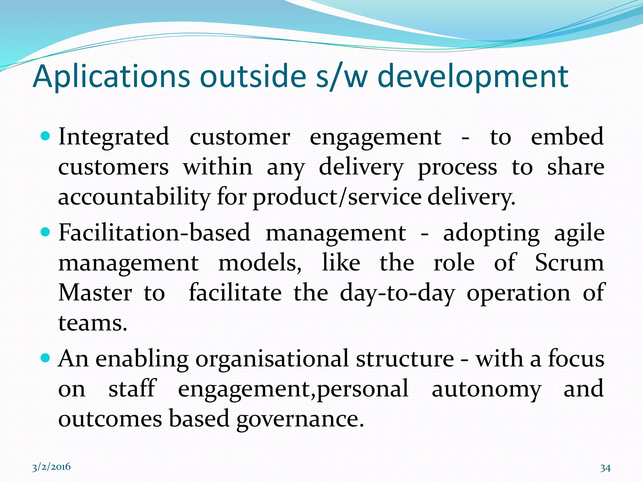 Aplications outside s/w development
 Integrated customer engagement - to embed
customers within any delivery process to share
accountability for product/service delivery.
 Facilitation-based management - adopting agile
management models, like the role of Scrum
Master to facilitate the day-to-day operation of
teams.
 An enabling organisational structure - with a focus
on staff engagement,personal autonomy and
outcomes based governance.
3/2/2016 34
 