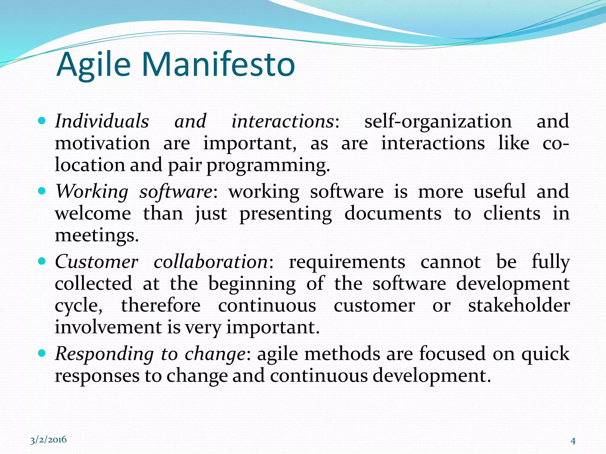 Agile Manifesto
 Individuals and interactions: self-organization and
motivation are important, as are interactions like co-
location and pair programming.
 Working software: working software is more useful and
welcome than just presenting documents to clients in
meetings.
 Customer collaboration: requirements cannot be fully
collected at the beginning of the software development
cycle, therefore continuous customer or stakeholder
involvement is very important.
 Responding to change: agile methods are focused on quick
responses to change and continuous development.
3/2/2016 4
 