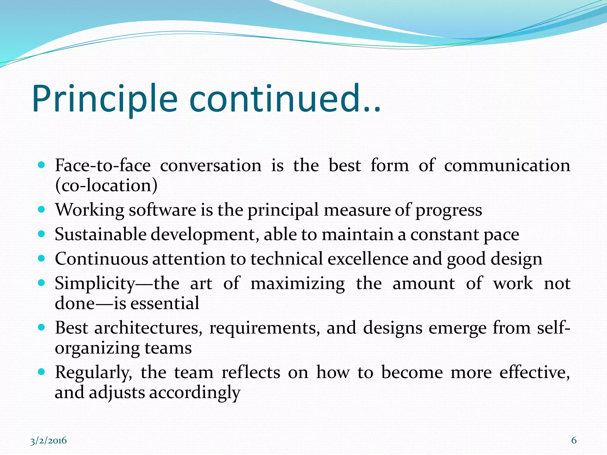 Principle continued..
 Face-to-face conversation is the best form of communication
(co-location)
 Working software is the principal measure of progress
 Sustainable development, able to maintain a constant pace
 Continuous attention to technical excellence and good design
 Simplicity—the art of maximizing the amount of work not
done—is essential
 Best architectures, requirements, and designs emerge from self-
organizing teams
 Regularly, the team reflects on how to become more effective,
and adjusts accordingly
3/2/2016 6
 