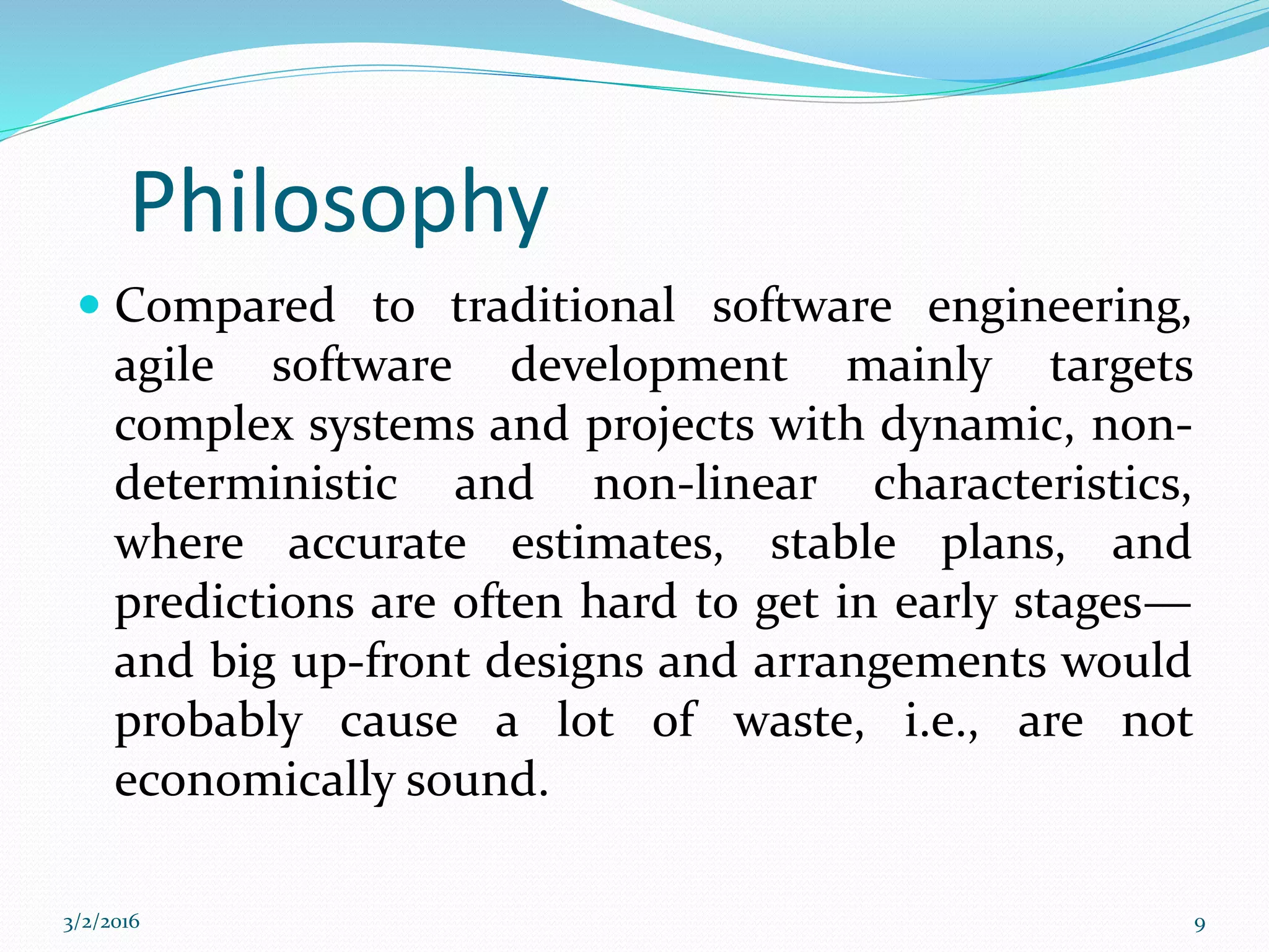 Philosophy
 Compared to traditional software engineering,
agile software development mainly targets
complex systems and projects with dynamic, non-
deterministic and non-linear characteristics,
where accurate estimates, stable plans, and
predictions are often hard to get in early stages—
and big up-front designs and arrangements would
probably cause a lot of waste, i.e., are not
economically sound.
3/2/2016 9
 
