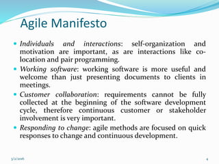 Agile Manifesto
 Individuals and interactions: self-organization and
motivation are important, as are interactions like co-
location and pair programming.
 Working software: working software is more useful and
welcome than just presenting documents to clients in
meetings.
 Customer collaboration: requirements cannot be fully
collected at the beginning of the software development
cycle, therefore continuous customer or stakeholder
involvement is very important.
 Responding to change: agile methods are focused on quick
responses to change and continuous development.
3/2/2016 4
 