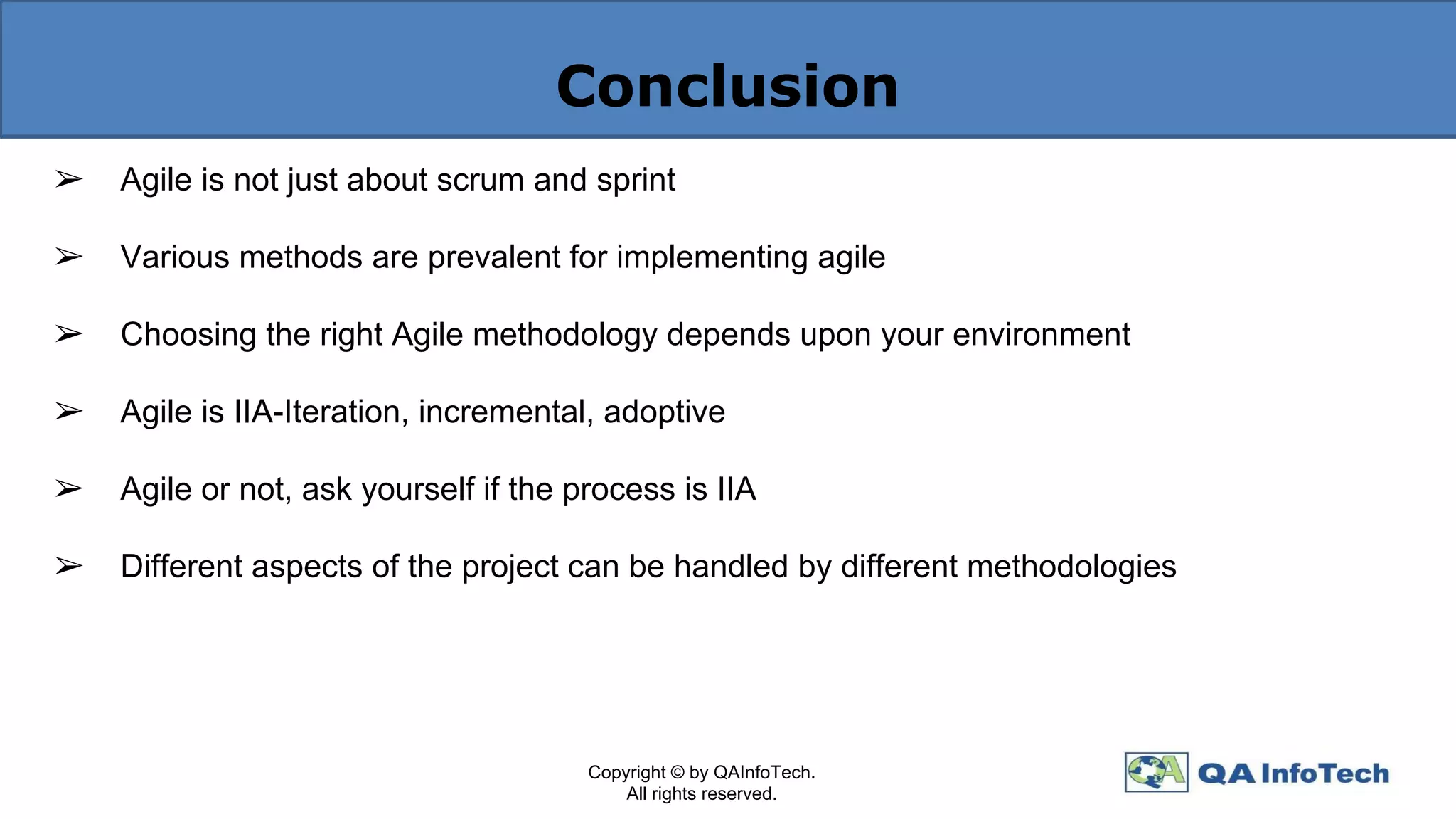 Conclusion
➢ Agile is not just about scrum and sprint
➢ Various methods are prevalent for implementing agile
➢ Choosing the right Agile methodology depends upon your environment
➢ Agile is IIA-Iteration, incremental, adoptive
➢ Agile or not, ask yourself if the process is IIA
➢ Different aspects of the project can be handled by different methodologies
Copyright © by QAInfoTech.
All rights reserved.
 