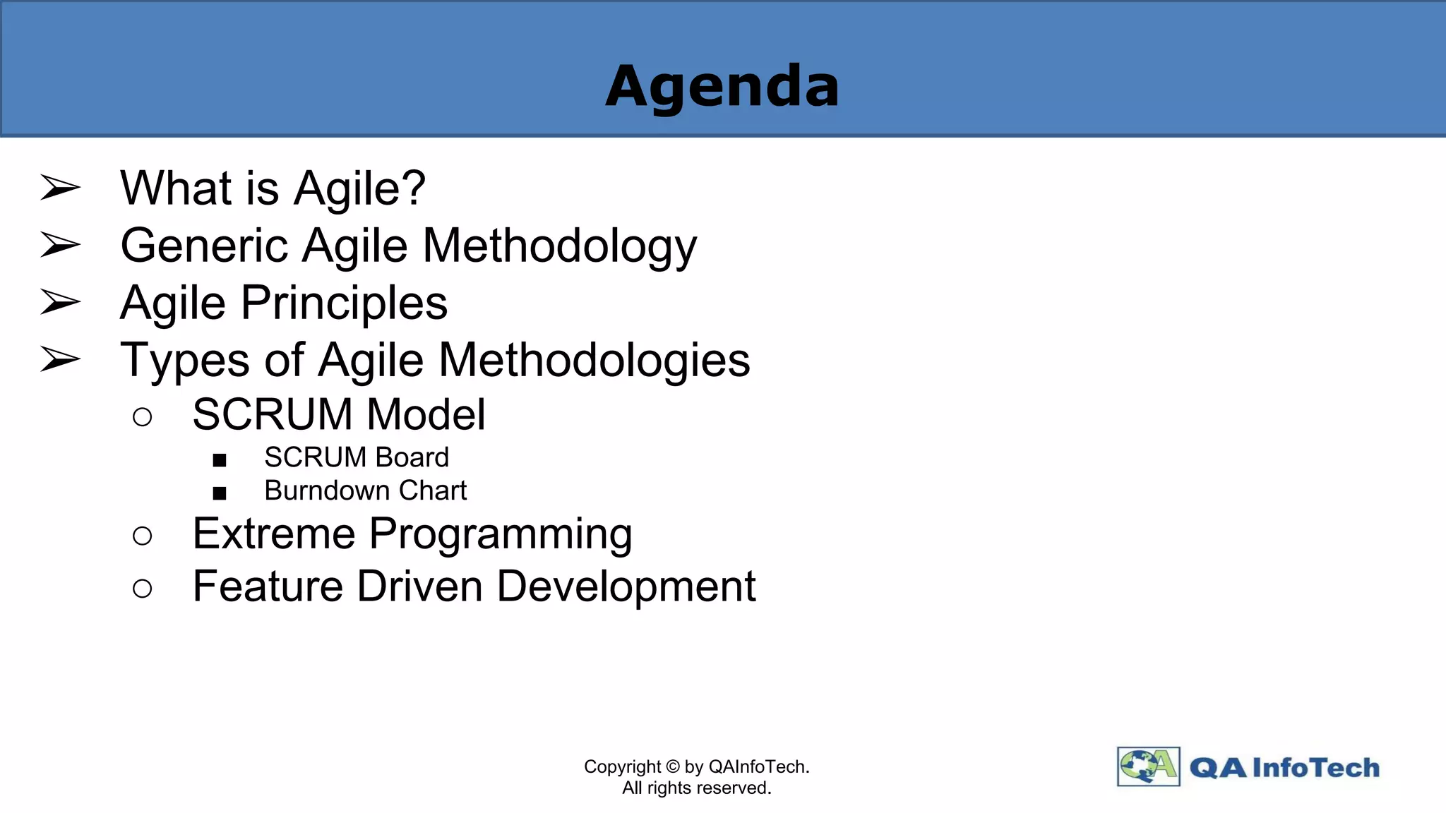 Agenda
➢ What is Agile?
➢ Generic Agile Methodology
➢ Agile Principles
➢ Types of Agile Methodologies
○ SCRUM Model
■ SCRUM Board
■ Burndown Chart
○ Extreme Programming
○ Feature Driven Development
Copyright © by QAInfoTech.
All rights reserved.
 