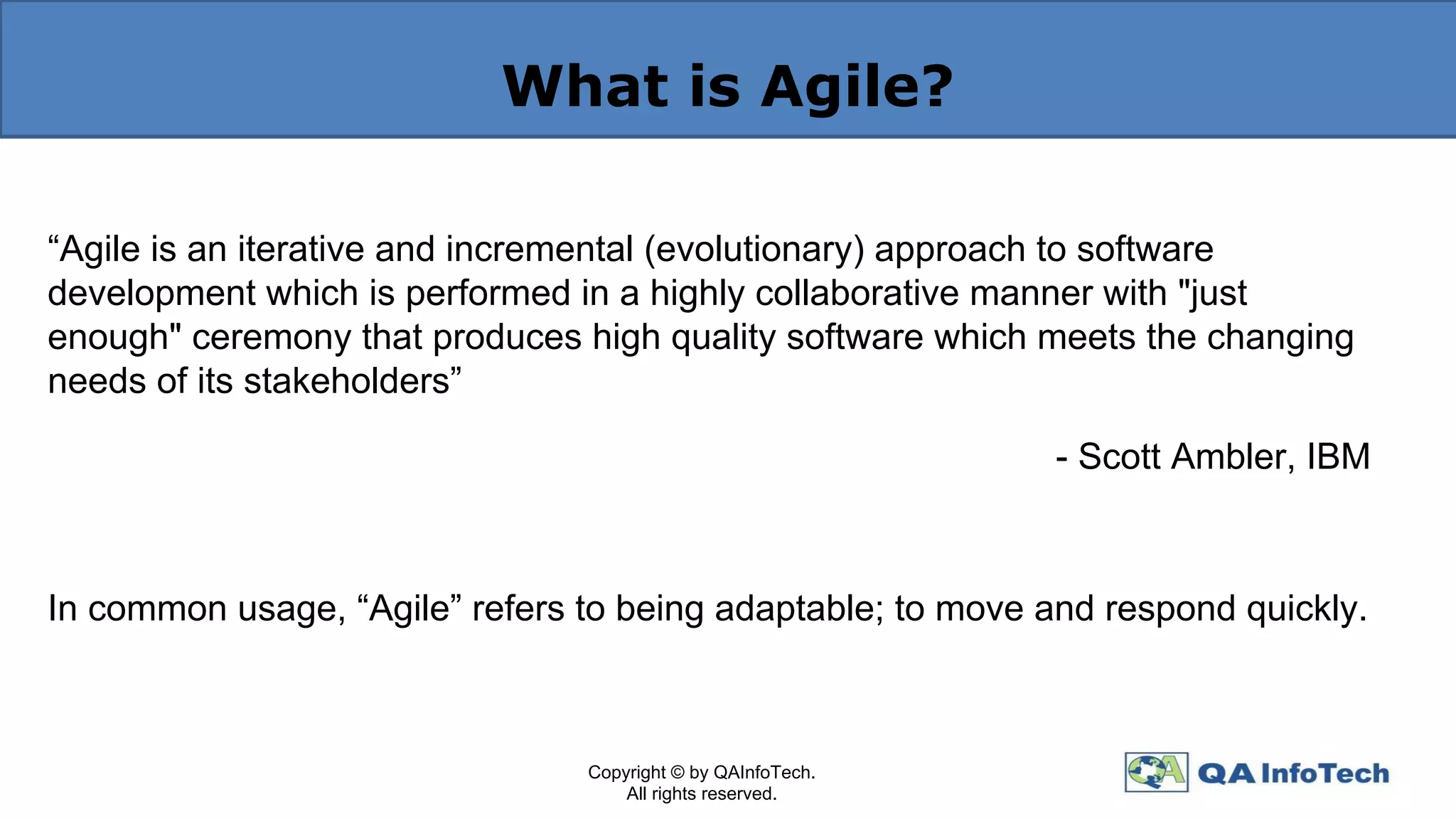 What is Agile?
“Agile is an iterative and incremental (evolutionary) approach to software
development which is performed in a highly collaborative manner with "just
enough" ceremony that produces high quality software which meets the changing
needs of its stakeholders”
- Scott Ambler, IBM
In common usage, “Agile” refers to being adaptable; to move and respond quickly.
Copyright © by QAInfoTech.
All rights reserved.
 