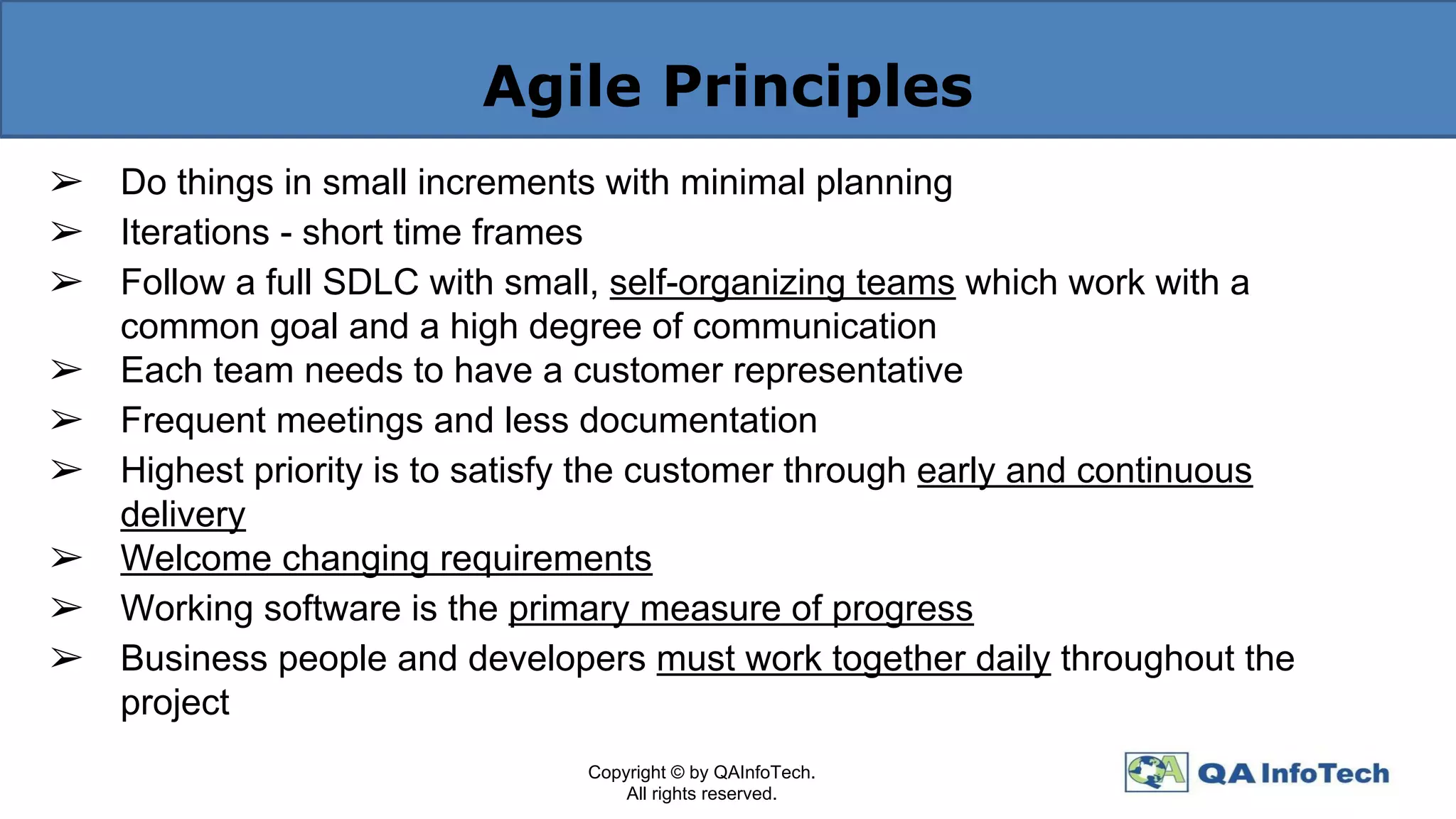 Agile Principles
➢ Do things in small increments with minimal planning
➢ Iterations - short time frames
➢ Follow a full SDLC with small, self-organizing teams which work with a
common goal and a high degree of communication
➢ Each team needs to have a customer representative
➢ Frequent meetings and less documentation
➢ Highest priority is to satisfy the customer through early and continuous
delivery
➢ Welcome changing requirements
➢ Working software is the primary measure of progress
➢ Business people and developers must work together daily throughout the
project
Copyright © by QAInfoTech.
All rights reserved.
 