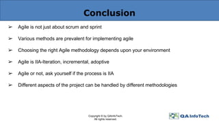 Conclusion
➢ Agile is not just about scrum and sprint
➢ Various methods are prevalent for implementing agile
➢ Choosing the right Agile methodology depends upon your environment
➢ Agile is IIA-Iteration, incremental, adoptive
➢ Agile or not, ask yourself if the process is IIA
➢ Different aspects of the project can be handled by different methodologies
Copyright © by QAInfoTech.
All rights reserved.
 