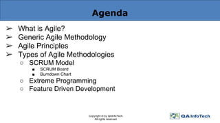Agenda
➢ What is Agile?
➢ Generic Agile Methodology
➢ Agile Principles
➢ Types of Agile Methodologies
○ SCRUM Model
■ SCRUM Board
■ Burndown Chart
○ Extreme Programming
○ Feature Driven Development
Copyright © by QAInfoTech.
All rights reserved.
 