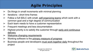 Agile Principles
➢ Do things in small increments with minimal planning
➢ Iterations - short time frames
➢ Follow a full SDLC with small, self-organizing teams which work with a
common goal and a high degree of communication
➢ Each team needs to have a customer representative
➢ Frequent meetings and less documentation
➢ Highest priority is to satisfy the customer through early and continuous
delivery
➢ Welcome changing requirements
➢ Working software is the primary measure of progress
➢ Business people and developers must work together daily throughout the
project
Copyright © by QAInfoTech.
All rights reserved.
 