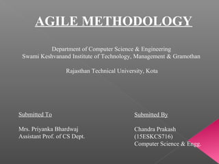 AGILE METHODOLOGY
Department of Computer Science & Engineering
Swami Keshvanand Institute of Technology, Management & Gramothan
Rajasthan Technical University, Kota
Submitted To
Mrs. Priyanka Bhardwaj
Assistant Prof. of CS Dept.
Submitted By
Chandra Prakash
(15ESKCS716)
Computer Science & Engg.
 