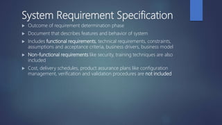System Requirement Specification
 Outcome of requirement determination phase
 Document that describes features and behavior of system
 Includes functional requirements, technical requirements, constraints,
assumptions and acceptance criteria, business drivers, business model
 Non-functional requirements like security, training techniques are also
included
 Cost, delivery schedules, product assurance plans like configuration
management, verification and validation procedures are not included
 