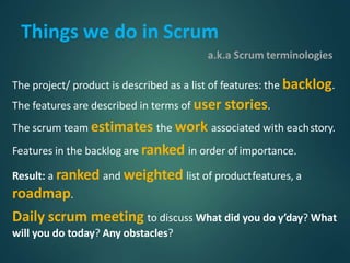 Things we do in Scrum
a.k.a Scrum terminologies
The project/ product is described as a list of features: the backlog.
The features are described in terms of user stories.
The scrum team estimates the work associated with eachstory.
Features in the backlog are ranked in order of importance.
Result: a ranked and weighted list of productfeatures, a
roadmap.
Daily scrum meeting to discuss What did you do y’day? What
will you do today? Any obstacles?
 