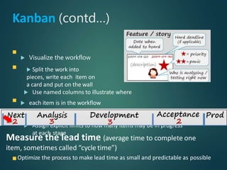 Kanban (contd…)
 Visualize the workflow
 Split the work into
pieces, write each item on
a card and put on the wall
 Use named columns to illustrate where
 each item is in the workflow
 Limit WIP (work in progress)
 Assign explicit limits to how many items may be in progress
at each stage
Measure the lead time (average time to complete one
item, sometimes called “cycle time”)
Optimize the process to make lead time as small and predictable as possible
 