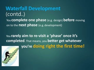 Waterfall Development
(contd..)
You complete one phase (e.g. design) before moving
on to the next phase (e.g.development)
You rarely aim to re-visit a ‘phase’ once it’s
completed. That means, you better get whatever
you’re doing right the first time!
 