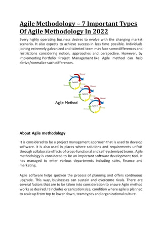 Agile Methodology – 7 Important Types
Of Agile Methodology In 2022
Every highly operating business desires to evolve with the changing market
scenario. It also expects to achieve success in less time possible. Individuals
joining extremely galvanized and talented team may face somedifferences and
restrictions considering notion, approaches and perspective. However, by
implementing Portfolio Project Management like Agile method can help
derive/normalize such differences.
About Agile methodology
It is considered to be a project management approach that is used to develop
software. It is also used in places where solutions and requirements unfold
through collaborate effects of cross-functionaland self-systemized teams. Agile
methodology is considered to be an important software development tool. It
has managed to enter various departments including sales, finance and
marketing.
Agile software helps quicken the process of planning and offers continuous
upgrade. This way, businesses can sustain and overcome rivals. There are
several factors that are to be taken into consideration to ensure Agile method
works as desired. It includes organization size, condition where agile is planned
to scale up from top to lower down, team types and organizational culture.
 