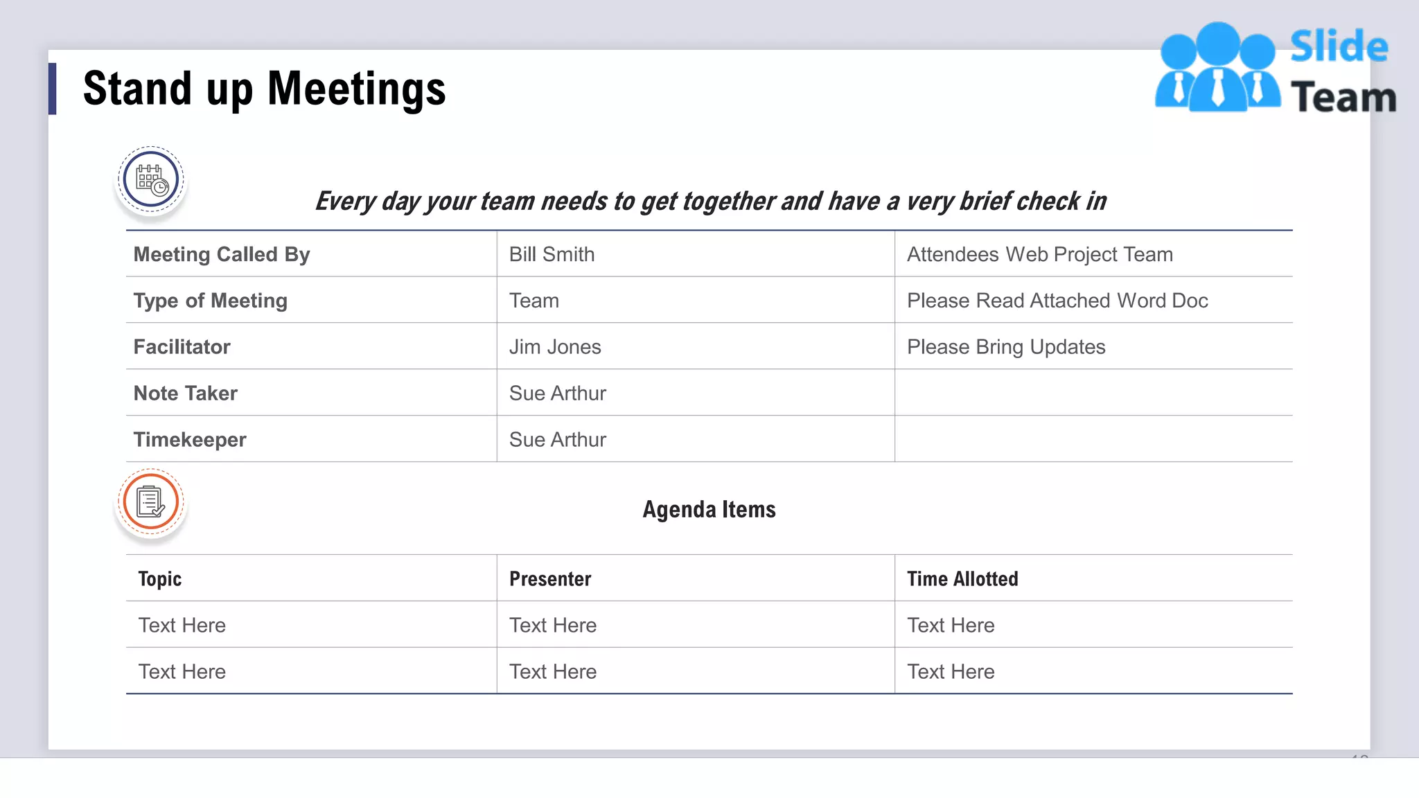 Stand up Meetings
13
Meeting Called By Bill Smith Attendees Web Project Team
Type of Meeting Team Please Read Attached Word Doc
Facilitator Jim Jones Please Bring Updates
Note Taker Sue Arthur
Timekeeper Sue Arthur
Agenda Items
Topic Presenter Time Allotted
Text Here Text Here Text Here
Text Here Text Here Text Here
Every day your team needs to get together and have a very brief check in
 