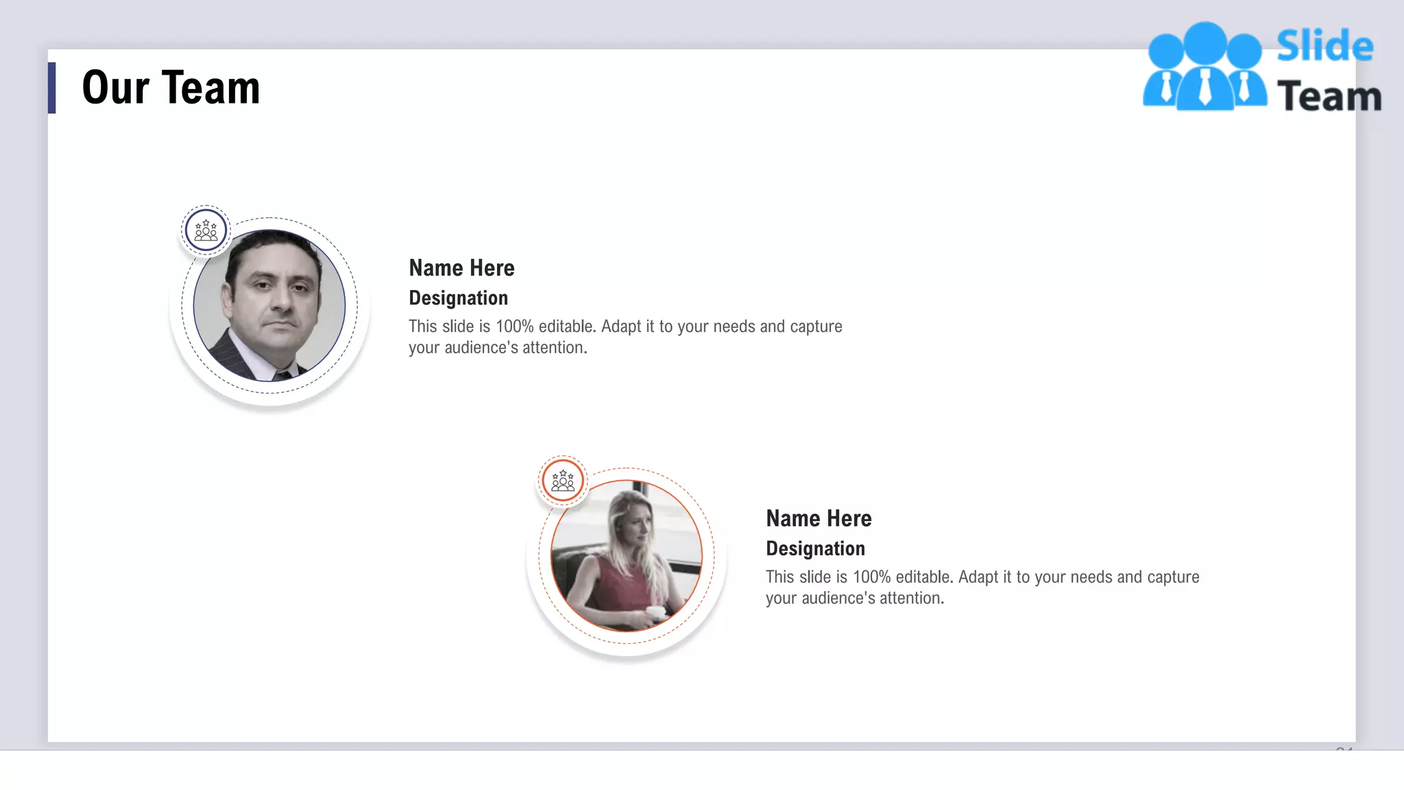 21
Name Here
This slide is 100% editable. Adapt it to your needs and capture
your audience's attention.
Designation
Name Here
This slide is 100% editable. Adapt it to your needs and capture
your audience's attention.
Designation
Our Team
 