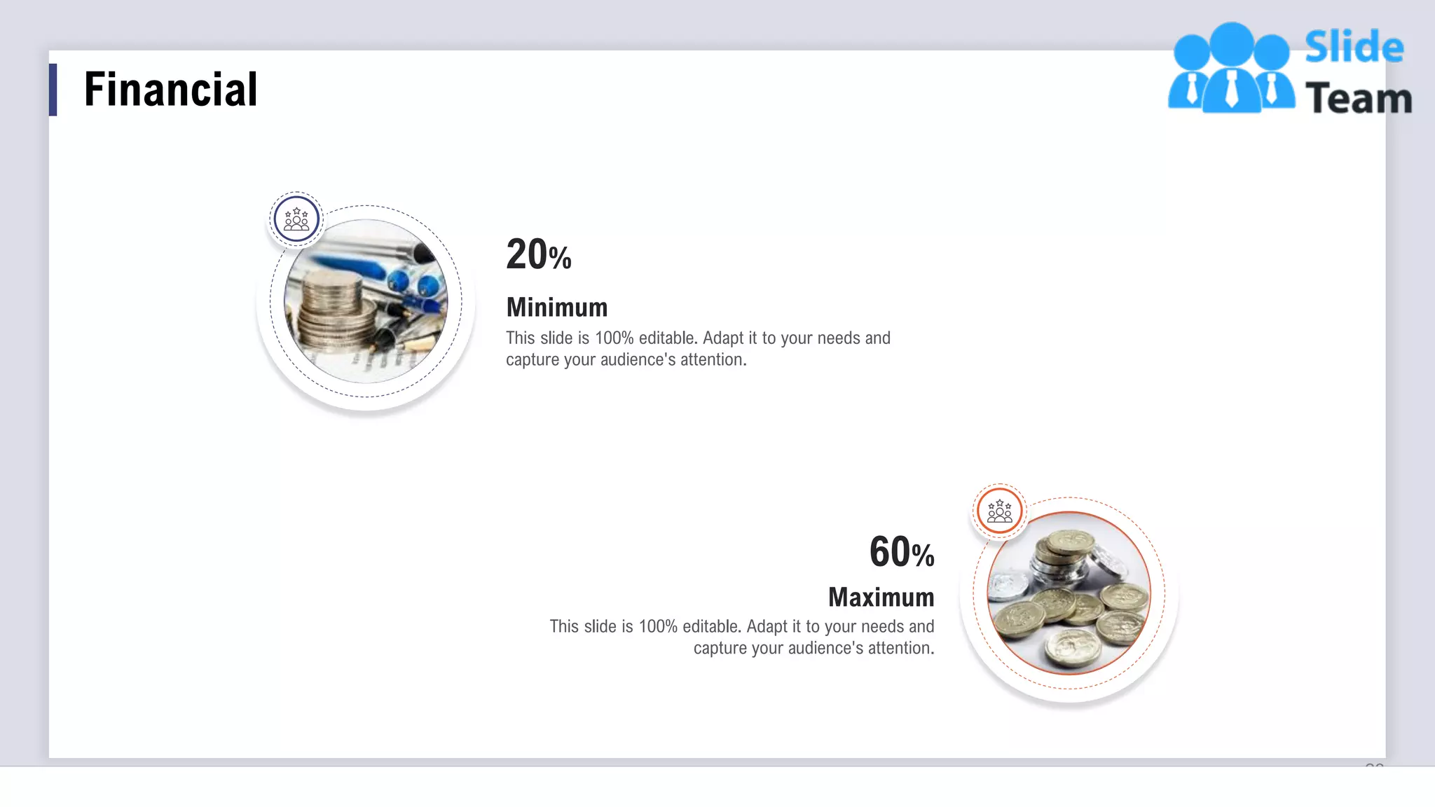 23
60%
This slide is 100% editable. Adapt it to your needs and
capture your audience's attention.
Maximum
20%
This slide is 100% editable. Adapt it to your needs and
capture your audience's attention.
Minimum
Financial
 