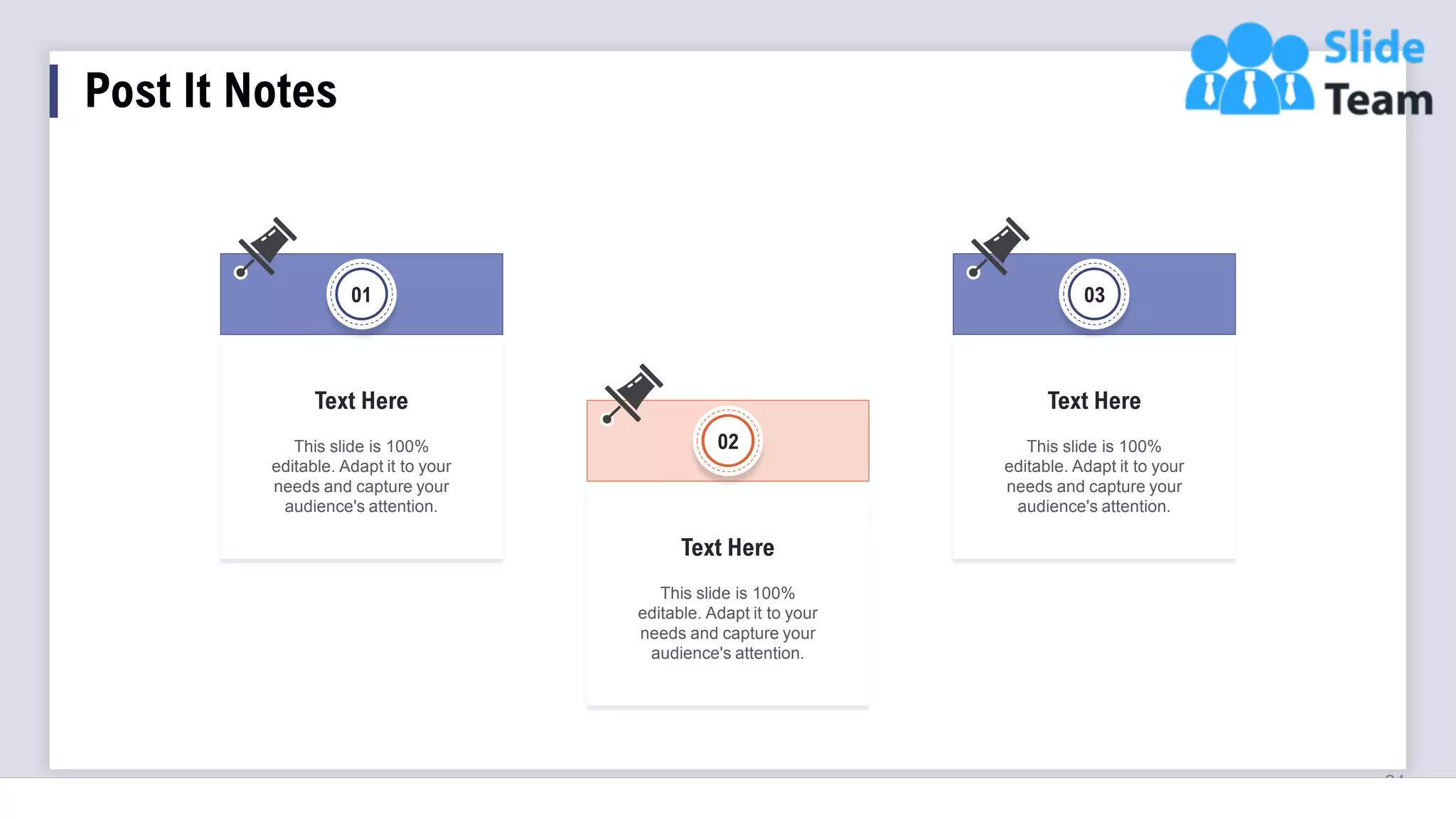 Post It Notes
24
02
This slide is 100%
editable. Adapt it to your
needs and capture your
audience's attention.
Text Here
This slide is 100%
editable. Adapt it to your
needs and capture your
audience's attention.
Text Here
01
This slide is 100%
editable. Adapt it to your
needs and capture your
audience's attention.
Text Here
03
 