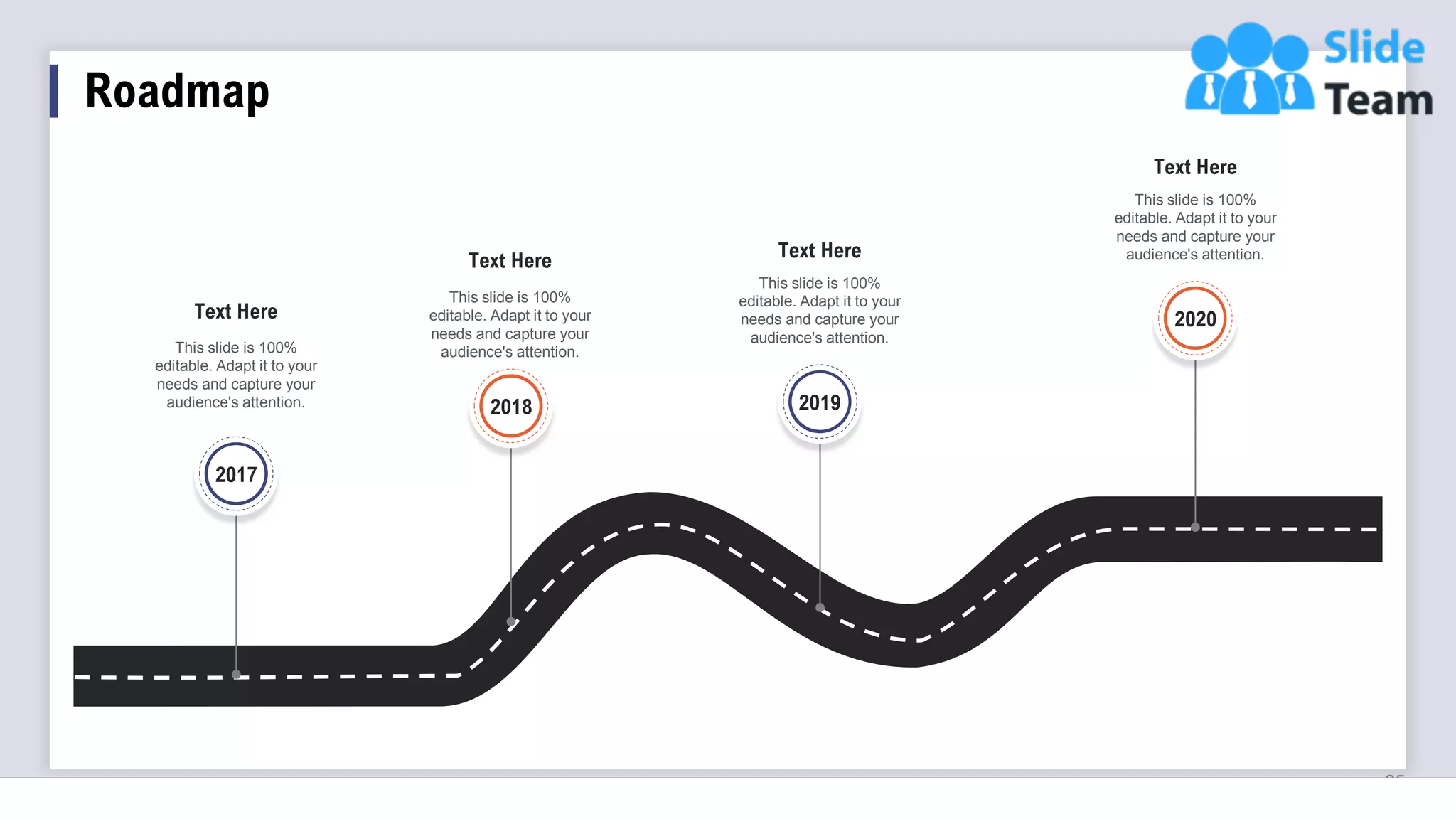 Roadmap
25
This slide is 100%
editable. Adapt it to your
needs and capture your
audience's attention.
Text Here
This slide is 100%
editable. Adapt it to your
needs and capture your
audience's attention.
Text Here
This slide is 100%
editable. Adapt it to your
needs and capture your
audience's attention.
Text Here
This slide is 100%
editable. Adapt it to your
needs and capture your
audience's attention.
Text Here
2017
2018 2019
2020
 
