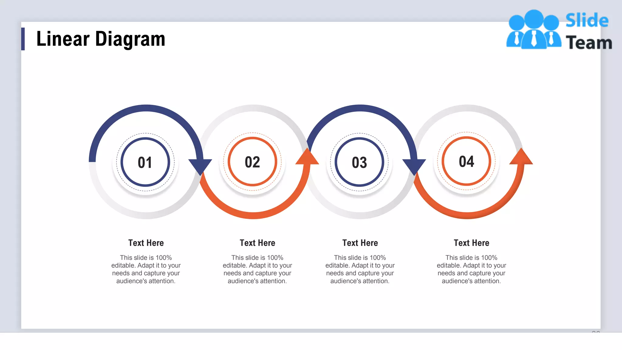 Linear Diagram
26
01 02 03 04
This slide is 100%
editable. Adapt it to your
needs and capture your
audience's attention.
Text Here
This slide is 100%
editable. Adapt it to your
needs and capture your
audience's attention.
Text Here
This slide is 100%
editable. Adapt it to your
needs and capture your
audience's attention.
Text Here
This slide is 100%
editable. Adapt it to your
needs and capture your
audience's attention.
Text Here
 
