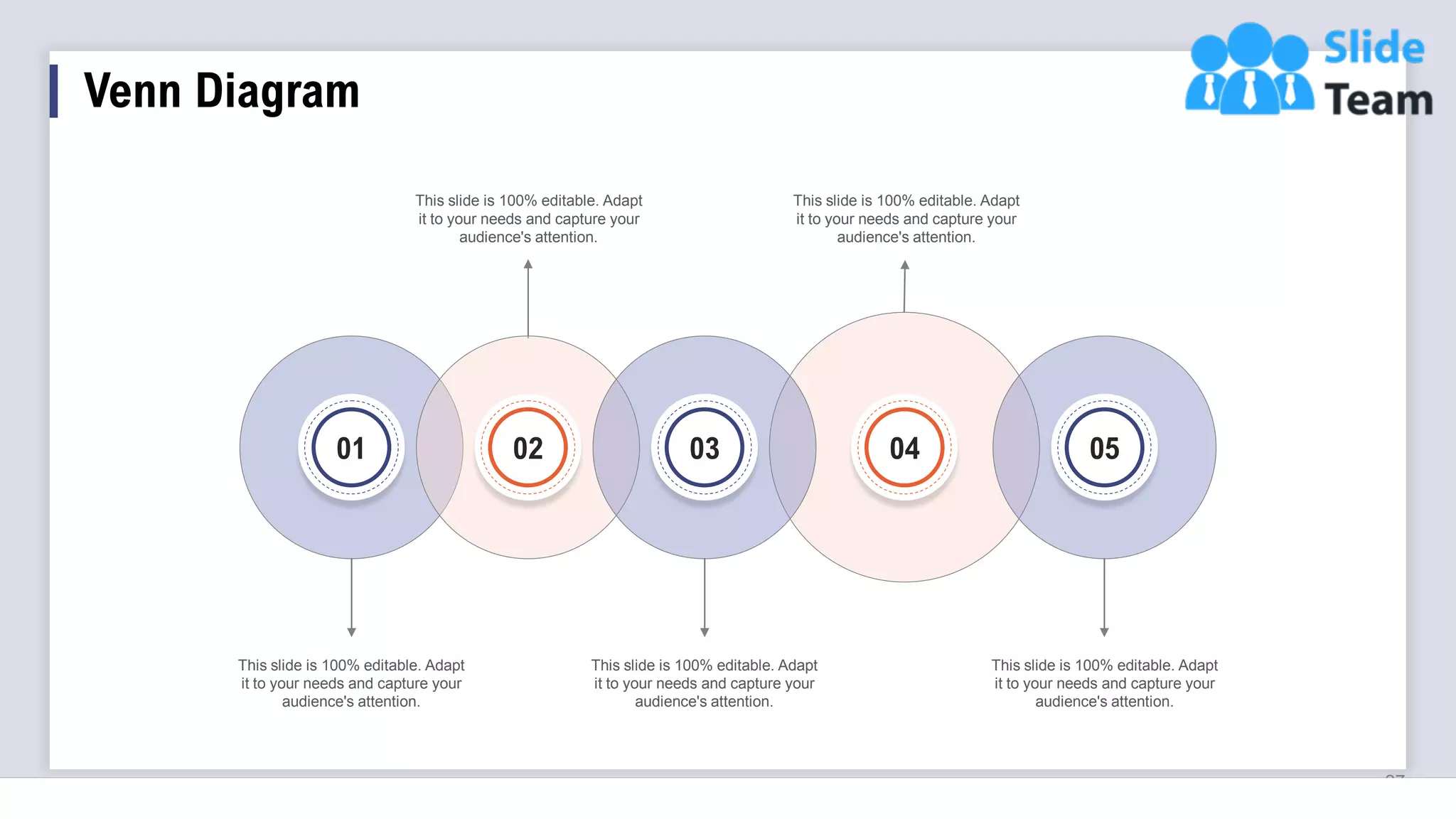 Venn Diagram
27
This slide is 100% editable. Adapt
it to your needs and capture your
audience's attention.
This slide is 100% editable. Adapt
it to your needs and capture your
audience's attention.
This slide is 100% editable. Adapt
it to your needs and capture your
audience's attention.
This slide is 100% editable. Adapt
it to your needs and capture your
audience's attention.
This slide is 100% editable. Adapt
it to your needs and capture your
audience's attention.
01 02 04 05
03
 