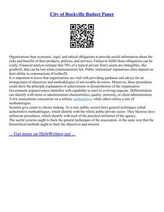 City of Rockville Budget Paper
Organizations bear economic, legal, and ethical obligations to provide useful information about the
risks and benefits of their products, policies, and services. Failure to fulfill those obligations can be
costly. Financial analyst estimate that 70% of a typical private firm's assets are intangibles, like
goodwill, that can be lost when communication fail. Public institutions' reputations often depend on
their ability to communicate (Fischhoff).
It is important to know that organizations are vital with providing guidance and advice for an
arrangement of objectives and methodologies of serviceable divisions. Moreover, these procedures
could show the principle explanation of achievement or dissatisfaction of the organization.
Government responsiveness identifies with capability to react to evolving requests. Differentiation
can identify with items or administration characteristics, quality, notoriety, or client administration.
A few associations concentrate on a solitary methodology while others utilize a mix of
methodologies.
Systems give center to choice making. As a rule, public sectors have general techniques called
authoritative methodologies, which identify with the whole public/private sector. They likewise have
utilitarian procedures, which identify with each of the practical territories of the agency.
The useful systems ought to back the general techniques of the association, in the same way that the
hierarchical methods ought to back the objectives and mission
... Get more on HelpWriting.net ...
 