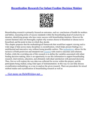 Breastfeeding Research For Infant Feeding Decision Making
Breastfeeding research is primarily focused on outcomes, such as: conclusions of health for mothers
and babies, measuring terms of success standards within the breastfeeding dyad of exclusivity or
duration, identifying groups who have more success with breastfeeding intention. However the
current literature does not thoroughly explain why women choose to breastfeed or choose not to
breastfeed, and the point in time in which they decide.
This chapter proposes that the methodological framework that would best support viewing such a
wide range of data across many disciplines is crystallization, which helps present findings in a
multifaceted and innovative way without losing possible outliers. This methodology allows for the
inclusive of both positivism and interpretivism research with creative outcomes and solutions.
Further, while the overriding aim of this research is to define the variables associated with infant
feeding decision making, there is an opportunity to use this information to support breastfeeding
research, interventions, education, and ultimately individual satisfaction with personal decisions.
Thus, first we will explore the way data was collected for review within this project, and the
participants being studied, using what types of instrumentation. In this way we can fully discuss
crystallization methodology as a way to analyze the given research. There are precedents for mixed
method studies and crystallization in breastfeeding research as well as
... Get more on HelpWriting.net ...
 
