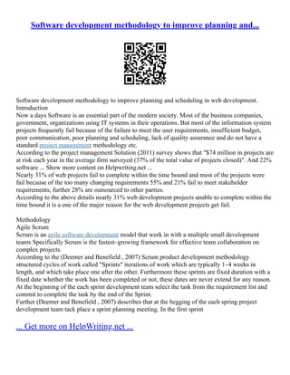 Software development methodology to improve planning and...
Software development methodology to improve planning and scheduling in web development.
Introduction
Now a days Software is an essential part of the modern society. Most of the business companies,
government, organizations using IT systems in their operations. But most of the information system
projects frequently fail because of the failure to meet the user requirements, insufficient budget,
poor communication, poor planning and scheduling, lack of quality assurance and do not have a
standard project management methodology etc.
According to the project management Solution (2011) survey shows that "$74 million in projects are
at risk each year in the average firm surveyed (37% of the total value of projects closed)". And 22%
software ... Show more content on Helpwriting.net ...
Nearly 31% of web projects fail to complete within the time bound and most of the projects were
fail because of the too many changing requirements 55% and 21% fail to meet stakeholder
requirements, further 28% are outsourced to other parties.
According to the above details nearly 31% web development projects unable to complete within the
time bound it is a one of the major reason for the web development projects get fail.
Methodology
Agile Scrum
Scrum is an agile software development model that work in with a multiple small development
teams Specifically Scrum is the fastest–growing framework for effective team collaboration on
complex projects.
According to the (Deemer and Benefield , 2007) Scrum product development methodology
structured cycles of work called "Sprints" iterations of work which are typically 1–4 weeks in
length, and which take place one after the other. Furthermore these sprints are fixed duration with a
fixed date whether the work has been completed or not, these dates are never extend for any reason.
At the beginning of the each sprint development team select the task from the requirement list and
commit to complete the task by the end of the Sprint.
Further (Deemer and Benefield , 2007) describes that at the begging of the each spring project
development team tack place a sprint planning meeting. In the first sprint
... Get more on HelpWriting.net ...
 