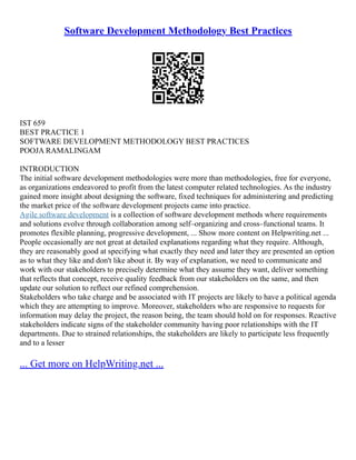 Software Development Methodology Best Practices
IST 659
BEST PRACTICE 1
SOFTWARE DEVELOPMENT METHODOLOGY BEST PRACTICES
POOJA RAMALINGAM
INTRODUCTION
The initial software development methodologies were more than methodologies, free for everyone,
as organizations endeavored to profit from the latest computer related technologies. As the industry
gained more insight about designing the software, fixed techniques for administering and predicting
the market price of the software development projects came into practice.
Agile software development is a collection of software development methods where requirements
and solutions evolve through collaboration among self–organizing and cross–functional teams. It
promotes flexible planning, progressive development, ... Show more content on Helpwriting.net ...
People occasionally are not great at detailed explanations regarding what they require. Although,
they are reasonably good at specifying what exactly they need and later they are presented an option
as to what they like and don't like about it. By way of explanation, we need to communicate and
work with our stakeholders to precisely determine what they assume they want, deliver something
that reflects that concept, receive quality feedback from our stakeholders on the same, and then
update our solution to reflect our refined comprehension.
Stakeholders who take charge and be associated with IT projects are likely to have a political agenda
which they are attempting to improve. Moreover, stakeholders who are responsive to requests for
information may delay the project, the reason being, the team should hold on for responses. Reactive
stakeholders indicate signs of the stakeholder community having poor relationships with the IT
departments. Due to strained relationships, the stakeholders are likely to participate less frequently
and to a lesser
... Get more on HelpWriting.net ...
 
