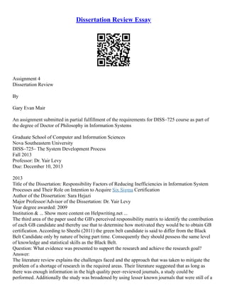 Dissertation Review Essay
Assignment 4
Dissertation Review
By
Gary Evan Mair
An assignment submitted in partial fulfillment of the requirements for DISS–725 course as part of
the degree of Doctor of Philosophy in Information Systems
Graduate School of Computer and Information Sciences
Nova Southeastern University
DISS–725– The System Development Process
Fall 2013
Professor: Dr. Yair Levy
Due: December 10, 2013
2013
Title of the Dissertation: Responsibility Factors of Reducing Inefficiencies in Information System
Processes and Their Role on Intention to Acquire Six Sigma Certification
Author of the Dissertation: Sara Hejazi
Major Professor/Advisor of the Dissertation: Dr. Yair Levy
Year degree awarded: 2009
Institution & ... Show more content on Helpwriting.net ...
The third area of the paper used the GB's perceived responsibility matrix to identify the contribution
of each GB candidate and thereby use that to determine how motivated they would be to obtain GB
certification. According to Sheehi (2011) the green belt candidate is said to differ from the Black
Belt Candidate only by nature of being part time. Consequently they should possess the same level
of knowledge and statistical skills as the Black Belt.
Question: What evidence was presented to support the research and achieve the research goal?
Answer:
The literature review explains the challenges faced and the approach that was taken to mitigate the
problem of a shortage of research in the required areas. Their literature suggested that as long as
there was enough information in the high quality peer–reviewed journals, a study could be
performed. Additionally the study was broadened by using lesser known journals that were still of a
 