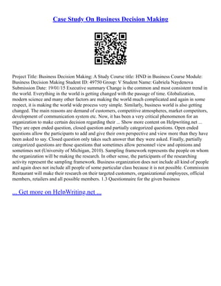 Case Study On Business Decision Making
Project Title: Business Decision Making: A Study Course title: HND in Business Course Module:
Business Decision Making Student ID: 49750 Group: V Student Name: Gabriela Naydenova
Submission Date: 19/01/15 Executive summary Change is the common and most consistent trend in
the world. Everything in the world is getting changed with the passage of time. Globalization,
modern science and many other factors are making the world much complicated and again in some
respect, it is making the world wide process very simple. Similarly, business world is also getting
changed. The main reasons are demand of customers, competitive atmospheres, market competitors,
development of communication system etc. Now, it has been a very critical phenomenon for an
organization to make certain decision regarding their ... Show more content on Helpwriting.net ...
They are open ended question, closed question and partially categorized questions. Open ended
questions allow the participants to add and give their own perspective and view more than they have
been asked to say. Closed question only takes such answer that they were asked. Finally, partially
categorized questions are those questions that sometimes allow personnel view and opinions and
sometimes not (University of Michigan, 2010). Sampling framework represents the people on whom
the organization will be making the research. In other sense, the participants of the researching
activity represent the sampling framework. Business organization does not include all kind of people
and again does not include all people of some particular class because it is not possible. Commission
Restaurant will make their research on their targeted customers, organizational employees, official
members, retailers and all possible members. 1.3 Questionnaire for the given business
... Get more on HelpWriting.net ...
 