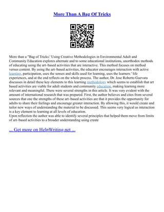 More Than A Bag Of Tricks
More than a "Bag of Tricks:' Using Creative Methodologies in Environmental Adult and
Community Education explores alternate and to some educational institutions, unorthodox methods
of educating using the art–based activities that are interactive. This method focuses on method
versus content. By using the art–based activities, the educator encourages interaction with active
learning, participation, uses the senses and skills used for learning, uses the learners ' life
experiences, and at the end reflects on the whole process. The author, Dr. Jose Roberto Guevara
discusses in detail these key elements to this learning methodology which seems to establish that art
based activities are viable for adult students and community education, making learning more
relevant and meaningful. There were several strengths in this article. It was very evident with the
amount of international research that was prepared. First, the author believes and cites from several
sources that one the strengths of these art–based activities are that it provides the opportunity for
adults to share their feelings and encourage greater interaction. By allowing this, it would create and
tailor new ways of understanding the material to be discussed. This seems very logical as interaction
is a key element to learning at all levels of education.
Upon reflection the author was able to identify several principles that helped them move from limits
of art–based activities to a broader understanding using create
... Get more on HelpWriting.net ...
 