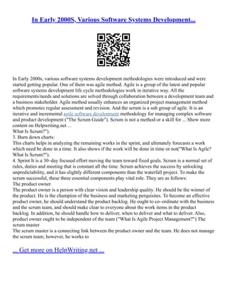 In Early 2000S, Various Software Systems Development...
In Early 2000s, various software systems development methodologies were introduced and were
started getting popular. One of them was agile method. Agile is a group of the latest and popular
software systems development life cycle methodologies work in iterative way. All the
requirements/needs and solutions are solved through collaboration between a development team and
a business stakeholder. Agile method usually enhances an organized project management method
which promotes regular assessment and revision. And the scrum is a sub group of agile. It is an
iterative and incremental agile software development methodology for managing complex software
and product development ("The Scrum Guide"). Scrum is not a method or a skill for ... Show more
content on Helpwriting.net ...
What Is Scrum?").
3. Burn down charts:
This charts helps in analyzing the remaining works in the sprint, and ultimately forecasts a work
which need be done in a time. It also shows if the work will be done in time or not("What Is Agile?
What Is Scrum?").
4. Sprint It is a 30–day focused effort moving the team toward fixed goals. Scrum is a normal set of
rules, duties and meeting that is constant all the time. Scrum achieves the success by unlocking
unpredictability, and it has slightly different components than the waterfall project. To make the
scrum successful, these three essential components play vital role. They are as follows:
The product owner
The product owner is a person with clear vision and leadership quality. He should be the winner of
the product. He is the champion of the business and marketing perquisites. To become an effective
product owner, he should understand the product backlog. He ought to co–ordinate with the business
and the scrum team, and should make clear to everyone about the work items in the product
backlog. In addition, he should handle how to deliver, when to deliver and what to deliver. Also,
product owner ought to be independent of the team ("What Is Agile Project Management?") The
scrum master
The scrum master is a connecting link between the product owner and the team. He does not manage
the scrum team; however, he works to
... Get more on HelpWriting.net ...
 