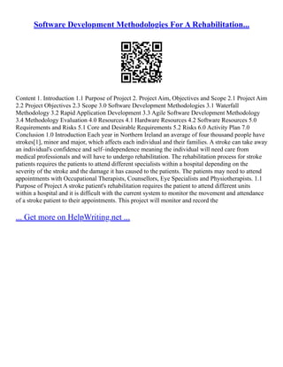 Software Development Methodologies For A Rehabilitation...
Content 1. Introduction 1.1 Purpose of Project 2. Project Aim, Objectives and Scope 2.1 Project Aim
2.2 Project Objectives 2.3 Scope 3.0 Software Development Methodologies 3.1 Waterfall
Methodology 3.2 Rapid Application Development 3.3 Agile Software Development Methodology
3.4 Methodology Evaluation 4.0 Resources 4.1 Hardware Resources 4.2 Software Resources 5.0
Requirements and Risks 5.1 Core and Desirable Requirements 5.2 Risks 6.0 Activity Plan 7.0
Conclusion 1.0 Introduction Each year in Northern Ireland an average of four thousand people have
strokes[1], minor and major, which affects each individual and their families. A stroke can take away
an individual's confidence and self–independence meaning the individual will need care from
medical professionals and will have to undergo rehabilitation. The rehabilitation process for stroke
patients requires the patients to attend different specialists within a hospital depending on the
severity of the stroke and the damage it has caused to the patients. The patients may need to attend
appointments with Occupational Therapists, Counsellors, Eye Specialists and Physiotherapists. 1.1
Purpose of Project A stroke patient's rehabilitation requires the patient to attend different units
within a hospital and it is difficult with the current system to monitor the movement and attendance
of a stroke patient to their appointments. This project will monitor and record the
... Get more on HelpWriting.net ...
 