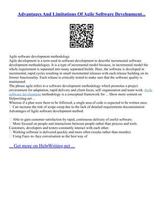 Advantages And Limitations Of Agile Software Development...
Agile software development methodology
Agile development is a term used in software development to describe incremental software
development methodologies. It is a type of incremental model because, in incremental model the
whole requirement is separated into many separated builds. Here, the software is developed in
incremental, rapid cycles resulting in small incremental releases with each release building on its
former functionality. Each release is critically tested to make sure that the software quality is
maintained.
The phrase agile refers to a software development methodology which promotes a project
environment for adaptation, rapid delivery and client focus, self–organization and team work. Agile
software development methodology is a conceptual framework for ... Show more content on
Helpwriting.net ...
Whereas if a plan were there to be followed, a single area of code is expected to be written once.
 Can increase the risk of scope creep due to the lack of detailed requirements documentation
Advantages of Agile software development method
 Able to gain customer satisfaction by rapid, continuous delivery of useful software.
 More focused on people and interactions between people rather than process and tools.
Customers, developers and testers constantly interact with each other.
 Working software is delivered quickly and more often (weeks rather than months).
 Using Face–to–face conversation as the best way of
... Get more on HelpWriting.net ...
 