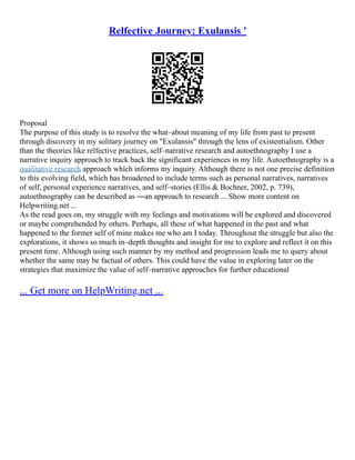 Relfective Journey: Exulansis '
Proposal
The purpose of this study is to resolve the what–about meaning of my life from past to present
through discovery in my solitary journey on "Exulansis" through the lens of existentialism. Other
than the theories like relfective practices, self–narrative research and autoethnography I use a
narrative inquiry approach to track back the significant experiences in my life. Autoethnography is a
qualitative research approach which informs my inquiry. Although there is not one precise definition
to this evolving field, which has broadened to include terms such as personal narratives, narratives
of self, personal experience narratives, and self–stories (Ellis & Bochner, 2002, p. 739),
autoethnography can be described as ―an approach to research ... Show more content on
Helpwriting.net ...
As the read goes on, my struggle with my feelings and motivations will be explored and discovered
or maybe comprehended by others. Perhaps, all these of what happened in the past and what
happened to the former self of mine makes me who am I today. Throughout the struggle but also the
explorations, it shows so much in–depth thoughts and insight for me to explore and reflect it on this
present time. Although using such manner by my method and progression leads me to query about
whether the same may be factual of others. This could have the value in exploring later on the
strategies that maximize the value of self–narrative approaches for further educational
... Get more on HelpWriting.net ...
 