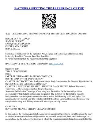 FACTORS AFFECTING THE PREFERENCE OF THE
"FACTORS AFFECTING THE PREFERENCE OF THE STUDENT TO TAKE IT COURSE"
REGGIE LYN M. DANGIN
JENNISA DE ESOY
ENRIQUETA BELINARIO
CHERRY ANN D. CRUZ
RIZA BASADA
Submitted to the Faculty of the School of Arts, Science and Technology of Romblon State
University Romblon Campus, Romblon, Romblon
In Partial Fulfillment of the Requirements for the Degree of
BACHELOR OF SCIENCE IN INFORMATION TECHNOLOGY
December 2014
TABLE OF CONTENTS
PAGE
PART I. PRELIMINARIES TABLE OF CONTENTS
PART II. MAIN OF THE BODY OR TEXT
CHAPTER I.INTRODUCTION Background of the Study Statement of the Problem Significance of
the Study Scope and Delimitations of the Study
CHAPTER II. REVIEW OF RELATED LITERATURE AND STUDIES Related Literature/
Theoretical ... Show more content on Helpwriting.net ...
Scope and Delimitation The scope of this study was focused on the factors and problems
encountered by the students in taking up the course. The factors were delimited to student's
background on how they prefer to take the course and to their learning skills and styles. The
respondents were the 1st. year BSIT student of RSU Romblon Campus Romblon, Romblon. The
sample of the study was 50 respondent which were purposively chosen.
CHAPTER II
REVIEW OF RELATED LITERATURE AND STUDIES
In this section, the readings, past studies, and views regarding the pertinent variables under the study
as viewed by other researchers and journalists are herewith showcased, both local and foreign, as
accumulated by the authors. The theories in which the researches is rooted are also presented in this
 