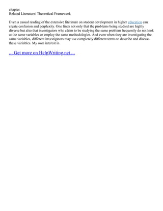 chapter.
Related Literature/ Theoretical Framework
Even a casual reading of the extensive literature on student development in higher education can
create confusion and perplexity. One finds not only that the problems being studied are highly
diverse but also that investigators who claim to be studying the same problem frequently do not look
at the same variables or employ the same methodologies. And even when they are investigating the
same variables, different investigators may use completely different terms to describe and discuss
these variables. My own interest in
... Get more on HelpWriting.net ...
 
