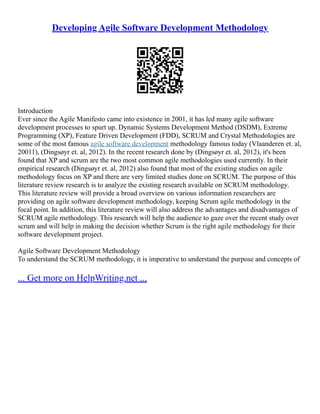 Developing Agile Software Development Methodology
Introduction
Ever since the Agile Manifesto came into existence in 2001, it has led many agile software
development processes to spurt up. Dynamic Systems Development Method (DSDM), Extreme
Programming (XP), Feature Driven Development (FDD), SCRUM and Crystal Methodologies are
some of the most famous agile software development methodology famous today (Vlaanderen et. al,
20011), (Dingsøyr et. al, 2012). In the recent research done by (Dingsøyr et. al, 2012), it's been
found that XP and scrum are the two most common agile methodologies used currently. In their
empirical research (Dingsøyr et. al, 2012) also found that most of the existing studies on agile
methodology focus on XP and there are very limited studies done on SCRUM. The purpose of this
literature review research is to analyze the existing research available on SCRUM methodology.
This literature review will provide a broad overview on various information researchers are
providing on agile software development methodology, keeping Scrum agile methodology in the
focal point. In addition, this literature review will also address the advantages and disadvantages of
SCRUM agile methodology. This research will help the audience to gaze over the recent study over
scrum and will help in making the decision whether Scrum is the right agile methodology for their
software development project.
Agile Software Development Methodology
To understand the SCRUM methodology, it is imperative to understand the purpose and concepts of
... Get more on HelpWriting.net ...
 